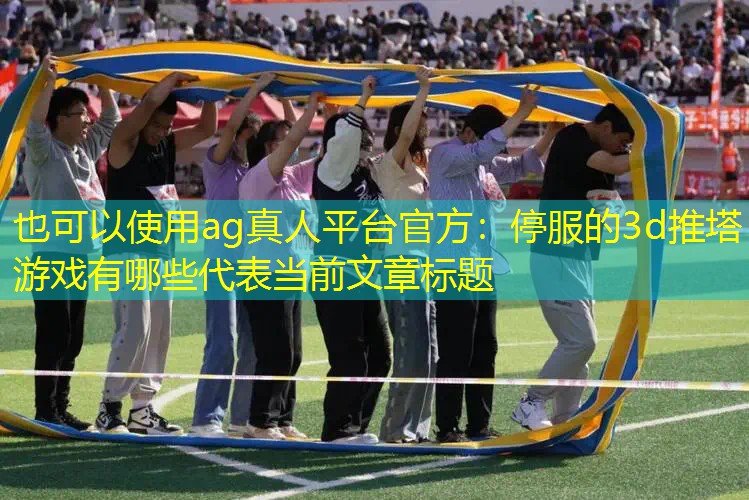 ag真人平台官方：停服的3d推塔游戏有哪些