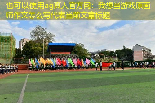 ag真人官方网：我想当游戏原画师作文怎么写