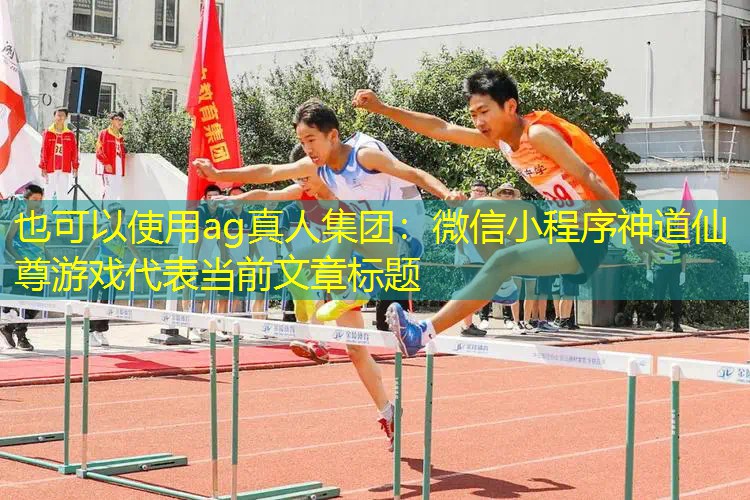 ag真人集团：微信小程序神道仙尊游戏